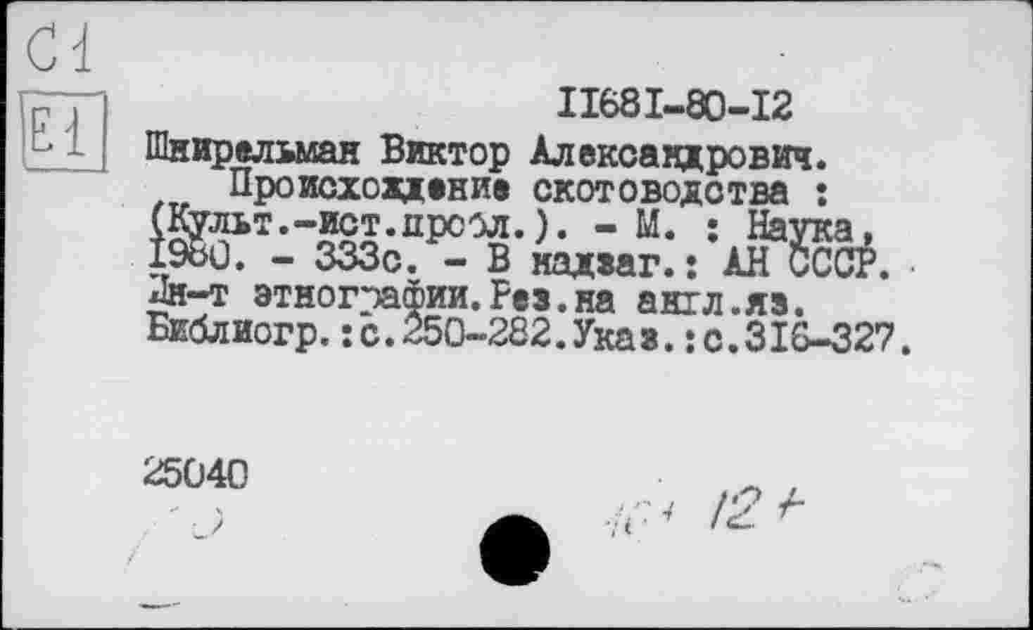 ﻿II68I-80-I2 Шнирельман Виктор Александрович.
Происхождение скотоводства : ®пьт”Ш;прс02-)- "М* 19ои. - 333с. - В мадзаг.: АН СССР. Лн-т этнографии.Рез.на англ.яз. Библиогр.: с.250-282.Указ.: с.З18-327.
25040